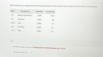 Splish Company is a multiproduct firm. Presented below is information concerning one of its products, the Hawkeye.
Date
1/1
2/4
2/20
4/2
Transaction
(a)
Beginning inventory
Purchase
Sale
Purchase
11/4 Sale
Quantity Price/Cost
3,400
Average-cost per unit $
4,400
4.900
5,400
4,600
$19
28
47
36
51
Calculate average-cost per unit. (Round answer to 4 decimal places, e.g. 2.7613.)
