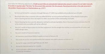 Journalize the following adjustments. (Credit account titles are automatically indented when amount is entered. Do not indent manually.
If no entry is required, select "No Entry" for the account titles and enter O for the amounts. Record journal entries in the order presented in
the problem. Round answers to O decimal places, eg. 1,527)
1.
2.
3.
4.
5.
6.
7.
8.
9.
10.
Services performed for customers through February 27, 2025, but unbilled and uncollected were $4,680.
Received notice that a customer who was billed $250 for services performed February 10 has filed for bankruptcy.
Marin Cleaning Services does not expect to collect any portion of this outstanding receivable.
Marin Cleaning Services uses the allowance method to estimate bad debts. Marin Cleaning Services estimates that 3%
of its month-end receivables will not be collected.
Record 1 month of depreciation for the floor equipment. Use the straight-line method, an estimated life of 4 years, and
$460 salvage value.
Record 1 month of insurance expense.
An inventory count shows $500 of supplies on hand at February 28,
One week of services were performed for the customer who paid in advance on February 17.
Accrue for wages owed through February 28, 2025.
Accrue for interest expense for 1 month
Karen estimates a 20% income tax rate. (Hint: Prepare an income statement up to "income before taxes" to help with the
income tax calculation)