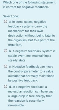 Which one of the following statement
is correct for negative feedback?
Select one:
O a. In some cases, negative
feedback systems carry the
mechanism for their own
destruction without being fatal to
the organism, but to a part of the
organism.
O b. A negative feedback system is
stable over time, maintaining a
steady state.
O c. Negative feedback can move
the control parameter to a value
outside that normally maintained
by positive feedback.
O d. In a negative feedback a
molecular reaction can have such
a large drop in free energy that
the reaction is essentially
irreversible.
