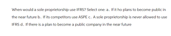 When would a sole proprietorship use IFRS? Select one: a. If it ho plans to become public in
the near future b. If its competitors use ASPE c. A sole proprietorship is never allowed to use
IFRS d. If there is a plan to become a public company in the near future