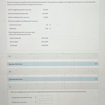 Overton Company has gathered the following information. All materials are added at the beginning of the process, and conversion
costs are incurred uniformly throughout the process.
Units in beginning work in process
Units started into production
Units in ending work in process
Percent complete in ending work in process:
Conversion costs
Materials
Cost of beginning work in process, plus
costs incurred during the period:
Direct materials
Direct labor
Overhead
(a)
Question Part Score
(b)
Question Part Score
(c)
Completed and transferred out
Ending work in process
$
20,000
$
164,000
24,000
60 %
100 %
Show the assignment of costs to units completed and transferred out and to work in process at the end of the period.
$101,200
$164,800
$184,000
2/2
--/2