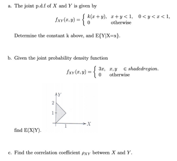 a. The joint p.d.f of X and Y is given by
Determine the constant k above, and E{Y|X=x}.
fxx(x,y) = { k(x+y), x+y<1, 0<y<x<1,
otherwise
b. Given the joint probability density function
fxy(x, y) = {
find E(XY).
2
AY
1-
-X
3x, x, y E shadedregion.
0 otherwise
c. Find the correlation coefficient pxy between X and Y.