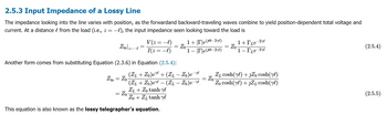 2.5.3 Input Impedance of a Lossy Line
The impedance looking into the line varies with position, as the forwardand backward-traveling waves combine to yield position-dependent total voltage and
current. At a distance from the load (i.e., z = −l), the input impedance seen looking toward the load is
&
Zinz=
Zin Zo
=
·l
=
Another form comes from substituting Equation (2.3.6) in Equation (2.5.4):
V (z = −l)
I(z = −l)
= Zo-
=
Zo
(Z1 + Zo)ere + (Z₁ — Zo)e¯^
-
This equation is also known as the lossy telegrapher's equation.
1+|T|e(³0−2yl)
1-re(-2yl)
(ZL + Zo) ere — (ZL — Zo)e-re
ZL+Zo tanh y
Zo+Zr tanh y
=
Zo
=
Zo
1+[Le-2ye
1- Le-2yl
Z₁ cosh(yl) + JZ₁ cosh(yl)
Zo cosh (yl) + JZ₁ cosh(yl)
(2.5.4)
(2.5.5)