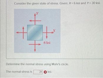 Consider the given state of stress. Given: X = 6 ksi and Y= 30 ksi.
Y
+
+
6 ksi
X
Determine the normal stress using Mohr's circle.
The normal stress is
31ksi.