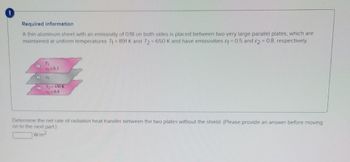 Required information.
A thin aluminum sheet with an emissivity of 0.18 on both sides is placed between two very large parallel plates, which are
maintained at uniform temperatures T₁=891 K and T2= 650 K and have emissivities &1 = 0.5 and 2 = 0.8, respectively.
O
C
T₁
9=0.5
A
72=630 K
2=0.8
Determine the net rate of radiation heat transfer between the two plates without the shield. (Please provide an answer before moving
on to the next part)
W/m2