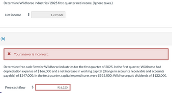 Determine Wildhorse Industries' 2025 first-quarter net income. (Ignore taxes.)
Net income
(b)
A
1,739,320
× Your answer is incorrect.
Determine free cash flow for Wildhorse Industries for the first quarter of 2025. In the first quarter, Wildhorse had
depreciation expense of $166,000 and a net increase in working capital (change in accounts receivable and accounts
payable) of $247,000. In the first quarter, capital expenditures were $535,000; Wildhorse paid dividends of $122,000.
Free cash flow
A
916,320