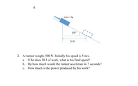 d.
mass = 7 kg
350
5m
2. A runner weighs 500 N. Initially his speed is 5 m/s.
a. If he does 30 J of work, what is his final speed?
b. By how much would the runner accelerate in 7 seconds?
c. How much is the power produced by his work?
