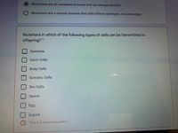 Mutations are an unnatural process that are always harmful.
Mutations are a natural process that only effects genotype, not phenotype.
Mutations in which of the following types of cells can be transmitted to
offspring? *
Gametes
Germ Cells
Body Cells
Somatic Cells
Sex Cells
Sperm
Egg
Zygote
This is a required question
