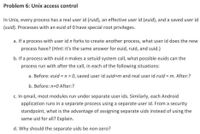 Problem 6: Unix access control
In Unix, every process has a real user id (ruid), an effective user id (euid), and a saved user id
(suid). Processes with an euid of 0 have special root privileges.
a. If a process with user id n forks to create another process, what user id does the new
process have? (Hint: it's the same answer for euid, ruid, and suid.)
b. If a process with euid n makes a setuid system call, what possible euids can the
process run with after the call, in each of the following situations:
a. Before: euid = n > 0, saved user id suid=m and real user id ruid = m. After:?
b. Before: n=0 After:?
c. In qmail, most modules run under separate user ids. Similarly, each Android
application runs in a separate process using a separate user id. From a security
standpoint, what is the advantage of assigning separate uids instead of using the
same uid for all? Explain.
d. Why should the separate uids be non-zero?
