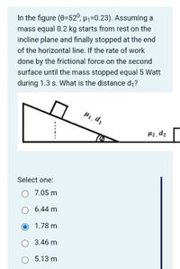 In the figure (0=52°, H1=0.23). Assuming a
mass equal 0.2 kg starts from rest on the
incline plane and finally stopped at the end
of the horizontal line. If the rate of work
done by the frictional force on the second
surface until the mass stopped equal 5 Watt
during 1.3 s. What is the distance d;?
H1, d1
H2, d2
Select one:
7.05 m
6.44 m
1.78 m
3.46 m
5.13 m
