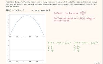 Recall that Simpson's Diversity Index is one of many measures of biological diversity that captures that in an ecosys-
tem with two species. The diversity index captures the probability the probability that two individuals drawn at ran-
Idom are different.
H(p) = 2p(1 − p)
-
0.5
0.4
0.3
0.2
0.1
0.0
B
A
0
-A
-B
0.0
0.0
0.2
0.2
0.4
0.4
0.6
0.6
p: prop. species 1.
0.8
0.8
1.0
1.0
Poll 1: What is 2p?
dp
A. 0
B. 2
C. 2p
dH (p)
dp
A) Sketch the derivative,
B) Take the derivative of H (p) using the
derivative rules.
Poll 2: What is 2p²?
dp
A. 2p
B. 2p²
C. 4p
7/11