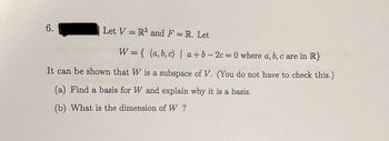 6.
Let V = R³ and F = R. Let
W = { (a,b,c) | a+b=2c=0 where a, b, c are in R}
It can be shown that W is a subspace of V. (You do not have to check this.)
(a) Find a basis for W and explain why it is a basis.
(b) What is the dimension of W?