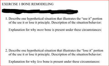 EXERCISE 1 BONE REMODELING
1. Describe one hypothetical situation that illustrates the “use it" portion
of the use it or lose it principle. Description of the situation/behavior:
Explanation for why more bone is present under these circumstances:
2. Describe one hypothetical situation that illustrates the “lose it” portion
of the use it or lose it principle. Description of the situation/behavior:
Explanation for why less bone is present under these circumstances: