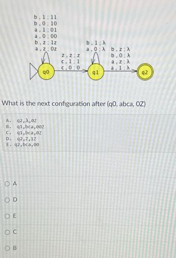 b. 1:11
b.0; 10
a, 1:01
a, 0:00
b. z; lz
a, z Oz
b. 1 A
a, 0
A
b, z; A
Z Z Z
b.0: A
c. 1 1
a, z A
C. 0:0
a. 1: A
90
ql
q2
What is the next configuration after (q0, abca, OZ)
A.
q2, A, ez
B.
q1,bca, 00Z
c. q1, bca, 0z
D.
q2,Z,1Z
E. q2,bca, 00
OA
OD
OE
C
OB