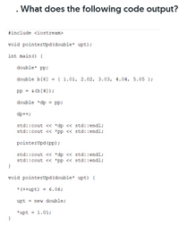 What does the following code output?
#include <iostream>
void pointerUpd (double* upt);
int main() {
double* pp;
double b[6] = { 1.01, 2.02, 3.03, 4.04, 5.05 };
pp = & (b[4]);
double *dp = pp;
dp++;
std::cout « *dp << std::endl;
std::cout <« *pp « std::endl;
pointerUpd (pp);
std::cout <« *dp << std::endl;
std::cout << *pp << std::endl;
void pointerUpd (double* upt) {
* (++upt) = 6.06;
upt = new double;
*upt = 1.01;
