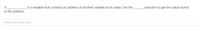 A
is a variable that contains an address of another variable as its value. Use the
operator to get the value stored
in the address.
Write your answer here.

