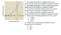 6
1. At a patch potential of -150mV would you
record would record an inward or outward current?
2. At a patch potential of -50mV would you record
would record an inward or outward current?
4
3. At a patch potential of OmV would you record
would record an inward or outward current?
2
4. At a patch potential of +50mV would you
record would record an inward or outward current?
-100-75 -50
50 5. What is the reversal potential of the IV curve?
-25
25
а. 3.5pA
b. -75mV
-2
C. OmV
6. Which ion(s) would be most likely to pass
through this ion channel?
a. Cl-
b. Na+
С. К+
Patch potential (mV)
Channel current (pA)
