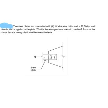 Two steel plates are connected with (4) 3/4" diameter bolts, and a 70,000-pound
tensile load is applied to the plate. What is the average shear stress in one bolt? Assume the
shear force is evenly distributed between the bolts.
Steel
plate
O