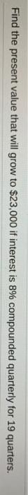 Find the present value that will grow to $23,000 if interest is 8% compounded quarterly for 19 quarters.
