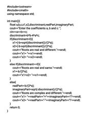 #include<iostream>
#include<cmath>
using namespace std;
int main(){
float a,b,c,x1,x2,discriminant,real Part,imaginaryPart;
cout<<"Enter the coefficients a, b and c: ";
cin>>a>>b>>c;
discriminant=b*b-4*a*c;
if(discriminant>0){
x1=(-b+sqrt(discriminant))/(2*a);
x2=(-b-sqrt(discriminant))/(2*a);
cout<<"Roots are real and different."<<endl;
cout<<"x1= "<<x1<<endl;
cout<<"x2= "<<x2<<endl;
}
else if(discriminant==0){
cout<<"Roots are real and same."<<endl;
x1=-b/(2*a);
cout<<"x1=x2= "<<x1<<endl;
else{
realPart=-b/(2*a);
imaginaryPart=sqrt(-discriminant)/(2*a);
cout<<"Roots are complex and different."<<endl;
cout<<"x1= "<<realPart<<"+"<<imaginaryPart<<"i"<<endl;
cout<<"x2= "<<realPart<<"-"<<imaginaryPart<<"i"<<endl;
}
return 0;
