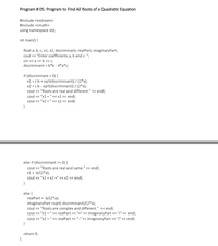 Program # 05: Program to Find All Roots of a Quadratic Equation
#include <iostream>
#include <cmath>
using namespace std;
int main() {
float a, b, c, x1, x2, discriminant, realPart, imaginaryPart;
cout << "Enter coefficients a, b and c: ";
cin >> a >> b > c;
discriminant = b*b - 4*a*c;
if (discriminant > 0) {
x1 = (-b + sqrt(discriminant)) / (2*a);
x2 = (-b - sqrt(discriminant)) / (2*a);
cout <«< "Roots are real and different." « endl;
cout <« "x1 = " << x1< endl;
cout << "x2 = " < x2 < endl;
}
else if (discriminant == 0) {
cout << "Roots are real and same." < endl;
x1 = -b/(2*a);
cout < "x1 = x2 =" << x1 << endl;
}
else {
realPart = -b/(2*a);
imaginaryPart =sqrt(-discriminant)/(2*a);
cout << "Roots are complex and different." << endl;
cout < "x1 = " << realPart <« "+" << imaginaryPart <« "i" << endl;
cout <« "x2 = " << realPart <« "-" << imaginaryPart <« "i" << endl;
}
return 0;
