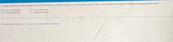 A student receives the following grades, with an A worth 4 points, a B worth 3 points, a C worth 2 points, and a D worth 1 point. What is the student's weighted mean grade point score?
B in 3 two-credit classes
Din 1 four-credit class
A in 1 three-credit class
C in 1 three-credit class
Mean grade point score is
(Round to the nearest tenth as needed.)