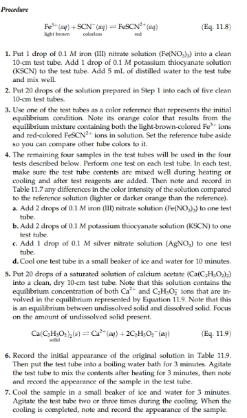 Procedure
Fe3+ (aq) + SCN . (ay-FeSCN2+ (aq)
light brown coess
Eq. 11.8)
red
1. Put 1 drop of 0.1 M iron (II) nitrate solution (Fe(NO,) into a clean
10-cm test tube. Add 1 drop of 0.1 M potassium thiocyanate solution
(KSCN) to the test tube. Add 5 mL of distilled water to the test tube
and mix well.
2. Put 20 drops of the solution prepared in Step 1 into each of five clean
10-cm test tubes.
3. Use one of the test tubes as a color reference that represents the initial
equilibrium condition Note its orange color that results from the
equilibrium mixture containing both the light-brown-colored Fe ions
and red-colored FeSCNons in solution. Set the reference tube aside
so you can compare other tube colors to it
4. The remaining four samples in the test tubes will be used in the four
tests described below. Perform one test on each test tube. In each test,
make sure the test tube contents are mixed well during heating or
cooling and after test reagents are added. Then note and record in
Table 11.7 any differences in the color intensity of the solution compared
to the reference solution (lighter or darker orange than the reference)
a. Add 2 drops of 0.1 M iron (III nitrate solution (Fe(NO to one test
b. Add 2 drops of 0.1 M potassium thiocyanate solution (KSCN) to one
c. Add 1 drop of 0.1 M silver nitrate solution (AgNO,) to one test
d. Cool one test tube in a small beaker of ice and water for 10 minutes.
tube.
test tube.
tube.
5. Put 20 drops of a saturated solution of calcium acetate (Ca(C2HO22)
into a clean, dry 10-cm test tube. Note that this solution contains the
equilibrium concentration of both Ca and C2H3O ons that are in-
volved in the equilibrium represented by Equation 11.9. Note that this
is an equilibrium between undissolved solid and dissolved solid. Focus
on the amount of undissolved solid present.
Eq 11.9)
6. Record the initial appearance of the original solution in Table 11.9
Then put the test tube into a boiling water bath for 3 minutes. Agitate
the test tube to mix the contents after heating for 3 minutes, then note
and record the appearance of the sample in the test tube
7. Cool the sample in a small beaker of ice and water for 3 minutes.
Agitate the test tube two or three times during the cooling. When the
cooling is completed, note and record the appearance of the sample.
