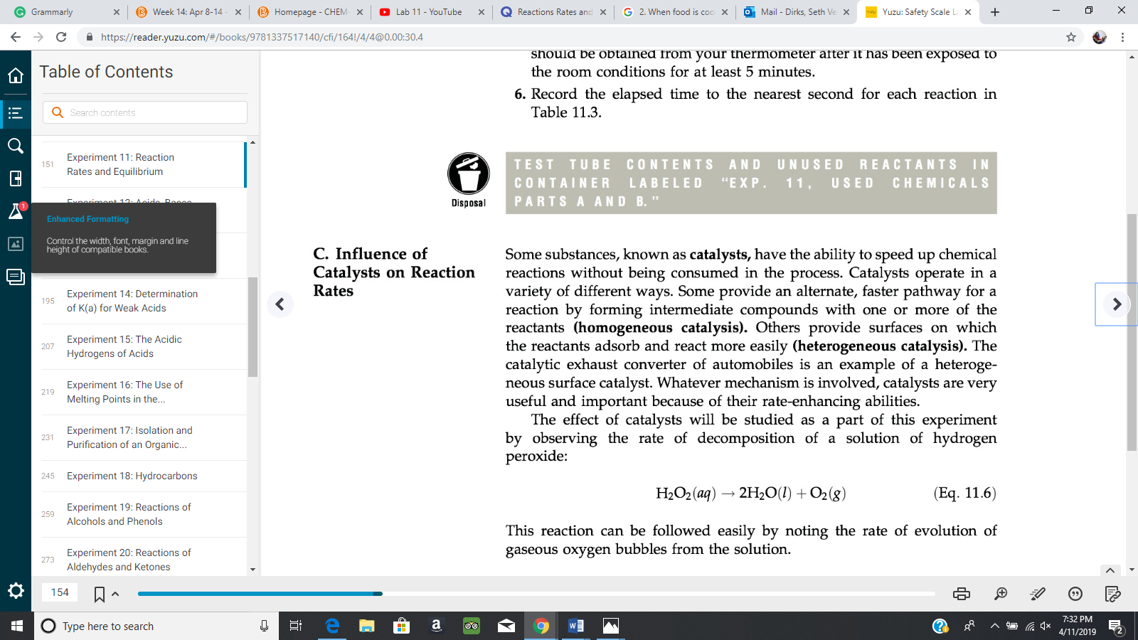 Grammarly
D Week 14. Apr 8-14
Homepage-CHEM
O Lab 11-YouTube
Q Reactions Rates an X G 2. When food is coc ×
Mail-Dirks, Seth Ve
Yuzu Safety Scale L
+
×
×
×
×
×
<
-)
C
https://reader.yuzu.com/#/books/9781 337517140/cfi/1 641/4/4@0.00:30.4
should be obtainea from your thermometer after it has been exposea to
the room conditions for at least 5 minutes,
Table of Contents
6. Record the elapsed time to the nearest second for each reaction in
Search contents
Table 11.3
Experiment 11: Reaction
Rates and Equilibrium
TEST TUBE CONTENTS AND UNUSED REACTANTS IN
CONTAINER LABELED "EXP. 11. USED CHEMICALS
PARTS A AND B.'"
151
Disposal
Enhanced Formatting
Control the width, font, margin and line
height of compatible books.
C. Influence of
Some substances, known as catalysts, have the ability to speed up chemical
reactions without being consumed in the process. Catalysts operate in a
variety of different ways. Some provide an alternate, faster pathway for a
reaction by forming intermediate compounds with one or more of the
reactants (homogeneous catalysis). Others provide surfaces on which
the reactants adsorb and react more easily (heterogeneous catalysis). The
catalytic exhaust converter of automobiles is an example of a heteroge-
neous surface catalyst. Whatever mechanism is involved, catalysts are very
useful and important because of their rate-enhancing abilities
Catalysts on Reaction
Rates
Experiment 14: Determination
of K(a) for Weak Acids
Experiment 15: The Acidic
207
Hydrogens of Acids
Experiment 16: The Use of
Melting Points in the...
The effect of catalysts will be studied as a part of this experiment
by observing the rate of decomposition of a solution of hydrogen
peroxide:
Experiment 17: Isolation and
Purification of an Organic...
Experiment 18: Hydrocarbons
Experiment 19: Reactions of
245
H:O2 (aq) → 2H20(I) + 02(g)
(Eq. 11.6)
259
Alcohols and Phenols
This reaction can be followed easily by noting the rate of evolution of
gaseous oxygen bubbles from the solution
Experiment 20: Reactions of
Aldehydes and Ketones
273
154
7:32 PM
/11/2019 2
Type here to search
