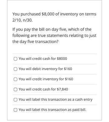 You purchased $8,000 of inventory on terms
2/10, n/30.
If you pay the bill on day five, which of the
following are true statements relating to just
the day five transaction?
You will credit cash for $8000
You will debit inventory for $160
You will credit inventory for $160
You will credit cash for $7,840
You will label this transaction as a cash entry
You will label this transaction as paid bill.