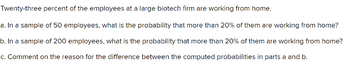 Twenty-three percent of the employees at a large biotech firm are working from home.
a. In a sample of 50 employees, what is the probability that more than 20% of them are working from home?
b. In a sample of 200 employees, what is the probability that more than 20% of them are working from home?
c. Comment on the reason for the difference between the computed probabilities in parts a and b.