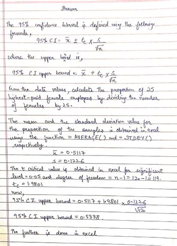 The 95% confidence interval is defined wing the follmining
formula,
95% CI = 5 + t₁ x ≤
√n
upper
bond is,
95% CI upper bound = x + tcx≤
√n
where the
Answer
25
Kom the alata values, calculate the proportion of
highest-paid female employees by dividing the number
of females by 25.
The mean
and the standard deviation value
the proportion of the samples is obtained in excel
using the function = AVERACE() and = STDEV()
respectively.
=
ñ
поше
95% CI
S=0·1226
The t critical value is obtained in excel for significant
level = 0.05 and degree of freedom
= n-1=120-1=119.
to
1.9801
= 0.5117
upper bound =
95% CI upper bound = p. 5338₁
The further is done in excel
= 0·5117 +1₁9801
*
0.1226
V120