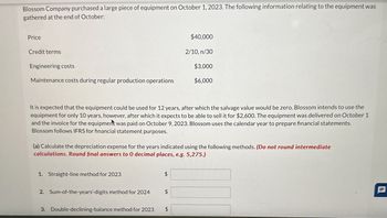 Blossom Company purchased a large piece of equipment on October 1, 2023. The following information relating to the equipment was
gathered at the end of October:
Price
Credit terms
$40,000
2/10, n/30
Engineering costs
$3,000
Maintenance costs during regular production operations
$6,000
It is expected that the equipment could be used for 12 years, after which the salvage value would be zero. Blossom intends to use the
equipment for only 10 years, however, after which it expects to be able to sell it for $2,600. The equipment was delivered on October 1
and the invoice for the equipment was paid on October 9, 2023. Blossom uses the calendar year to prepare financial statements.
Blossom follows IFRS for financial statement purposes.
(a) Calculate the depreciation expense for the years indicated using the following methods. (Do not round intermediate
calculations. Round final answers to 0 decimal places, e.g. 5,275.)
1. Straight-line method for 2023
$
2. Sum-of-the-years'-digits method for 2024
$
3. Double-declining-balance method for 2023
$
P