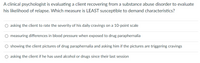 A clinical psychologist is evaluating a client recovering from a substance abuse disorder to evaluate
his likelihood of relapse. Which measure is LEAST susceptible to demand characteristics?
O asking the client to rate the severity of his daily cravings on a 10-point scale
O measuring differences in blood pressure when exposed to drug paraphernalia
O showing the client pictures of drug paraphernalia and asking him if the pictures are triggering cravings
O asking the client if he has used alcohol or drugs since their last session
