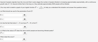 Assume 9 people originally have the virus and that in early stages the number of people infected is increasing approximately exponentially, with a continuous growth rate of 1.19. Assume further that in the long run, they estimate approximately 9000 people will be infected.

(You may wish to sketch a graph of your logistic function \( P = \frac{L}{1 + Ce^{-kt}} \) to help you understand this situation and answer the questions below.)

(a) What should we use for the parameters \( k \) and \( L \)?

\[ k = \]
\[ L = \]

(b) Use the fact that when \( t = 0 \), we have \( P = 9 \), to find \( C \).

\[ C = \]

(c) What is the value of \( P \) when the rate at which people are becoming infected peaks?

\[ P = \]

When does this occur?

\[ t = \]