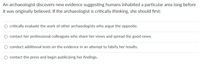 An archaeologist discovers new evidence suggesting humans inhabited a particular area long before
it was originally believed. If the archaeologist is critically thinking, she should first:
O critically evaluate the work of other archaeologists who argue the opposite.
O contact her professional colleagues who share her views and spread the good news.
conduct additional tests on the evidence in an attempt to falsify her results.
O contact the press and begin publicizing her findings.
