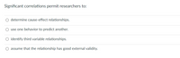 Significant correlations permit researchers to:
determine cause-effect relationships.
O use one behavior to predict another.
O identify third variable relationships.
assume that the relationship has good external validity.
