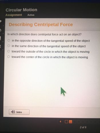 3
Circular Motion
Assignment Active
Describing Centripetal Force
In which direction does centripetal force act on an object?
in the opposite direction of the tangential speed of the object
in the same direction of the tangential speed of the object
toward the outside of the circle in which the object is moving
O toward the center of the circle in which the object is moving
Intro
2 of 9