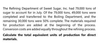 The Refining Department of Sweet Sugar, Inc. had 79,000 tons of
sugar to account for in July. Of the 79,000 tons, 49,000 tons were
completed and transferred to the Boiling Department, and the
remaining 30,000 tons were 50% complete. The materials required
for production are added at the beginning of the process.
Conversion costs are added equally throughout the refining process.
Calculate the total equivalent units of production for direct
materials.