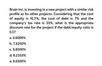 Bruin Inc. is investing in a new project with a similar risk
profile as its other projects. Considering that the cost
of equity is 10.7%, the cost of debt is 7% and the
company's tax rate is 35%, what is the appropriate
discount rate for the project if the debt/equity ratio is
0.5?
a. 6.6000%
b. 7.6250%
c. 8.8500%
d. 8.2333%
e. 8.6500%