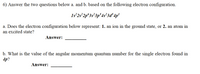 6) Answer the two questions below a. and b. based on the following electron configuration.
Is 2s 2p°3s*3p°4s*3d* 4p'
a. Does the electron configuration below represent: 1. an ion in the ground state, or 2. an atom in
an excited state?
Answer:
b. What is the value of the angular momentum quantum number for the single electron found in
4p?
Answer:
