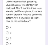 On the first month of gardening,
Laurice has only two plants in her
backyard. After 3 months, there were
already 26 different plants. If the total
number of plants follows a geometric
pattern, how many plants does she
have on the second year?
O 6
O O O
