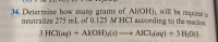 ### Problem 34:
**Question:**

Determine how many grams of Al(OH)₃ will be required to neutralize 275 mL of 0.125 M HCl according to the reaction:

\[ 3 \, \text{HCl} \, (\text{aq}) + \text{Al(OH)}_3 \, (\text{s}) \rightarrow \text{AlCl}_3 \, (\text{aq}) + 3 \, \text{H}_2\text{O} \, (\text{l}) \]

**Explanation:**

In this problem, we are asked to calculate the amount of Al(OH)₃ needed to neutralize a given volume and concentration of HCl solution, using the provided balanced chemical equation.