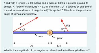 A rod with a length L = 1.0 m long and a mass of 6.0 kg is pivoted around its
center. A force of magnitude F = 5.0 N and angle 30° is applied at one end of
the rod. A second force of magnitude F/2 is applied 0.25 m from the pivot at an
angle of 53° as shown below.
F
30⁰
m
53⁰
-pivot
F/2
L/2
What is the magnitude of the angular acceleration due to the applied forces?
L/4