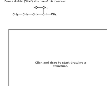 Draw a skeletal ("line") structure of this molecule:
HO—CH2
CH3 CH₂ CH₂-CH-CH3
Click and drag to start drawing a
structure.