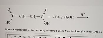 HO
||
C-CH₂-CH₂-C + 2 CH3CH₂OH
ОН
0
Draw the molecule(s) on the canvas by choosing buttons from the Tools (for bonds), Atoms,
L+ 12D
H*
י