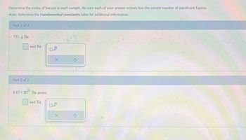 Determine the moles of barium in each sample. Be sure each of your answer entries has the correct number of significant figures.
Note: Reference the Fundamental constants table for additional information.
Part 1 of 2
731. g Ba
mol Ba
Part 2 of 2
8.07 × 1022 Ba atoms
X
mol Ba