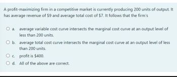 A profit-maximizing firm in a competitive market is currently producing 200 units of output. It
has average revenue of $9 and average total cost of $7. It follows that the firm's
O a. average variable cost curve intersects the marginal cost curve at an output level of
less than 200 units.
O b. average total cost curve intersects the marginal cost curve at an output level of less
than 200 units.
O c. profit is $400.
O d.
All of the above are correct.