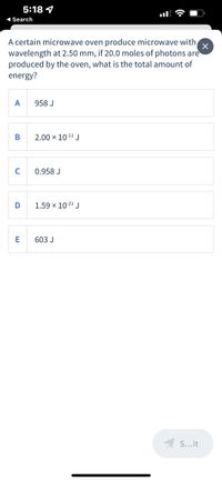 5:18 4
1 Search
A certain microwave oven produce microwave with
wavelength at 2.50 mm, if 20.0 moles of photons are
produced by the oven, what is the total amount of
energy?
A
958 J
В
2.00 × 10-11 J
C
0.958 J
D
1.59 x 1021 J
603 J
A S...it
