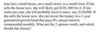 June has a small house, on a small street, in a small town. If she
sells the house now, she will likely get $110, 000 for it. If she
waits one year, she will probably receive more- say, $120,000. If
she sells the house now, she can invest the money in a 1-year
guaranteed growth bond that pays 8% annual interest,
compounded monthly. What are the 2 options worth, and which
should she choose?
