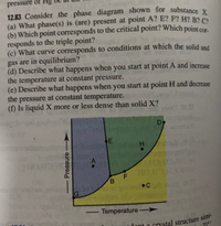 (a) What phase(s) is (are) present at point A? E? F? H? B? C?
12.83 Consider the phase diagram shown for substance X.
pressure öf
12.83 Consider the phase diagram shown for substance y
(a) What phase(s) is (are) present at point A? E? F? H? B? C2
(b) Which point corresponds to the critical point? Which point co
responds to the triple point?
(c) What curve corresponds to conditions at which the solid and
gas are in equilibrium?
(d) Describe what happens when you start at point A and increase
the temperature at constant pressure.
(e) Describe what happens when you start at point H and decrease
the pressure at constant temperature.
(f) Is liquid X more or less dense than solid X?
A.
HO
Temperature
-
aCIYstal structure simi-
HI
8.
Pressure
